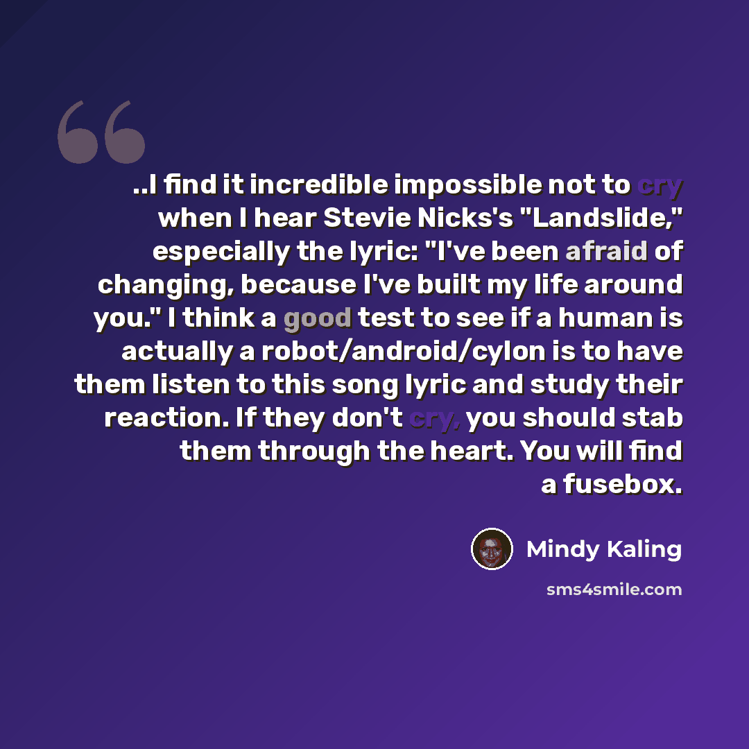 “..I find it incredible impossible not to cry when I hear Stevie Nicks's "Landslide," especially the lyric: "I've been afraid of changing, because I've built my life around you." I think a good test to see if a human is actually a robot/android/cylon is to have them listen to this song lyric and…” quote by Mindy Kaling