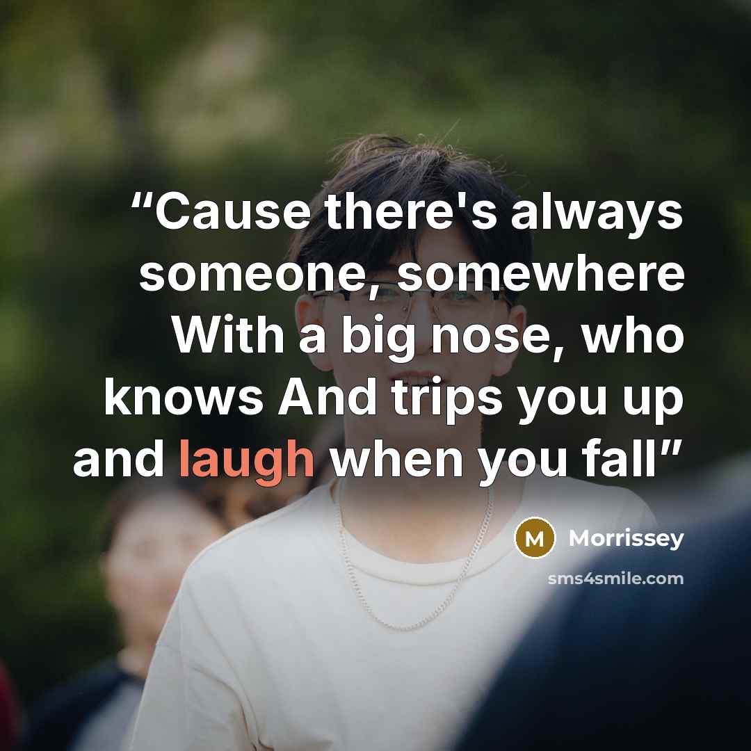 “Cause there's always someone, somewhere With a big nose, who knows And trips you up and laugh when you fall” quote by Morrissey