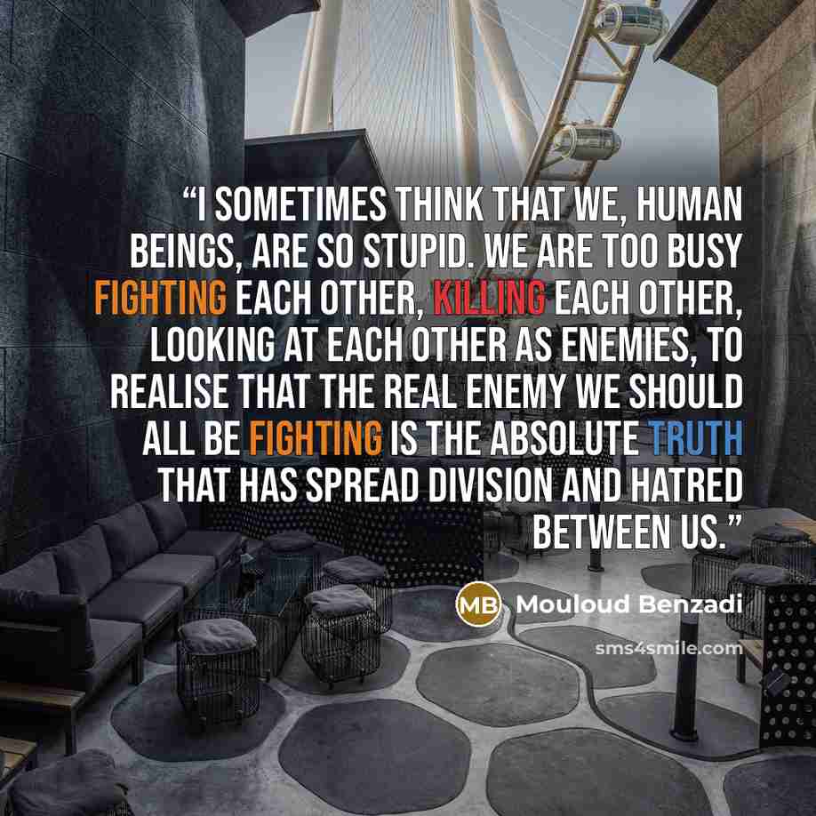 “I sometimes think that we, human beings, are so stupid. We are too busy fighting each other, killing each other, looking at each other as enemies, to realise that the real enemy we should all be fighting is the absolute truth that has spread division and hatred between us.” quote by Mouloud Benzadi