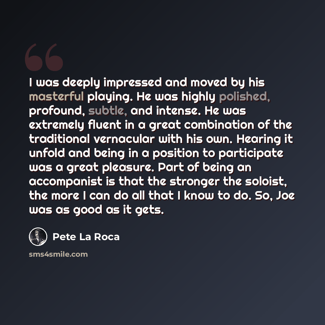“I was deeply impressed and moved by his masterful playing. He was highly polished, profound, subtle, and intense. He was extremely fluent in a great combination of the traditional vernacular with his own. Hearing it unfold and being in a position to participate was a great pleasure. Part of being…” quote by Pete La Roca