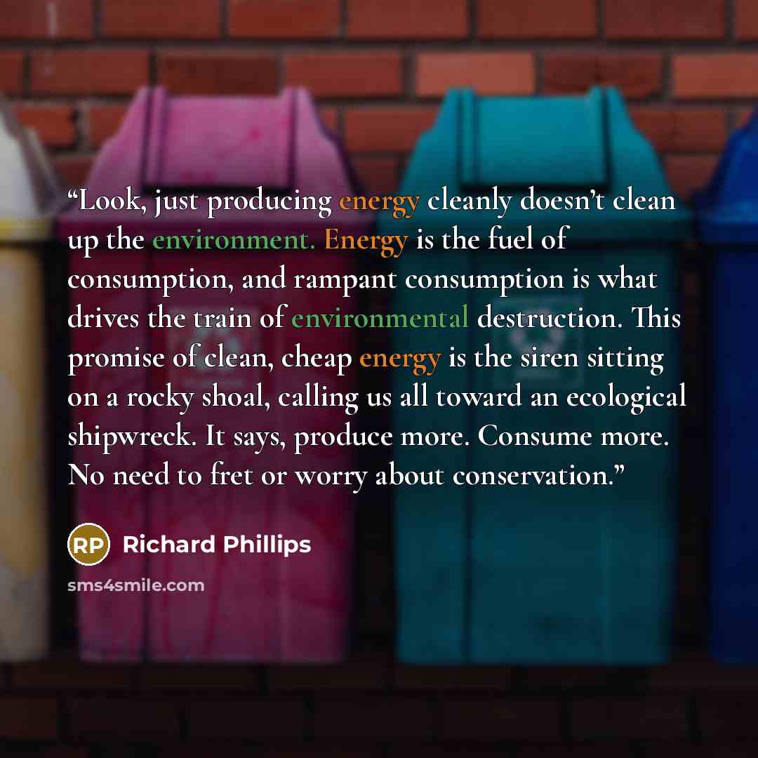 “Look, just producing energy cleanly doesn’t clean up the environment. Energy is the fuel of consumption, and rampant consumption is what drives the train of environmental destruction. This promise of clean, cheap energy is the siren sitting on a rocky shoal, calling us all toward an ecological…” quote by Richard Phillips