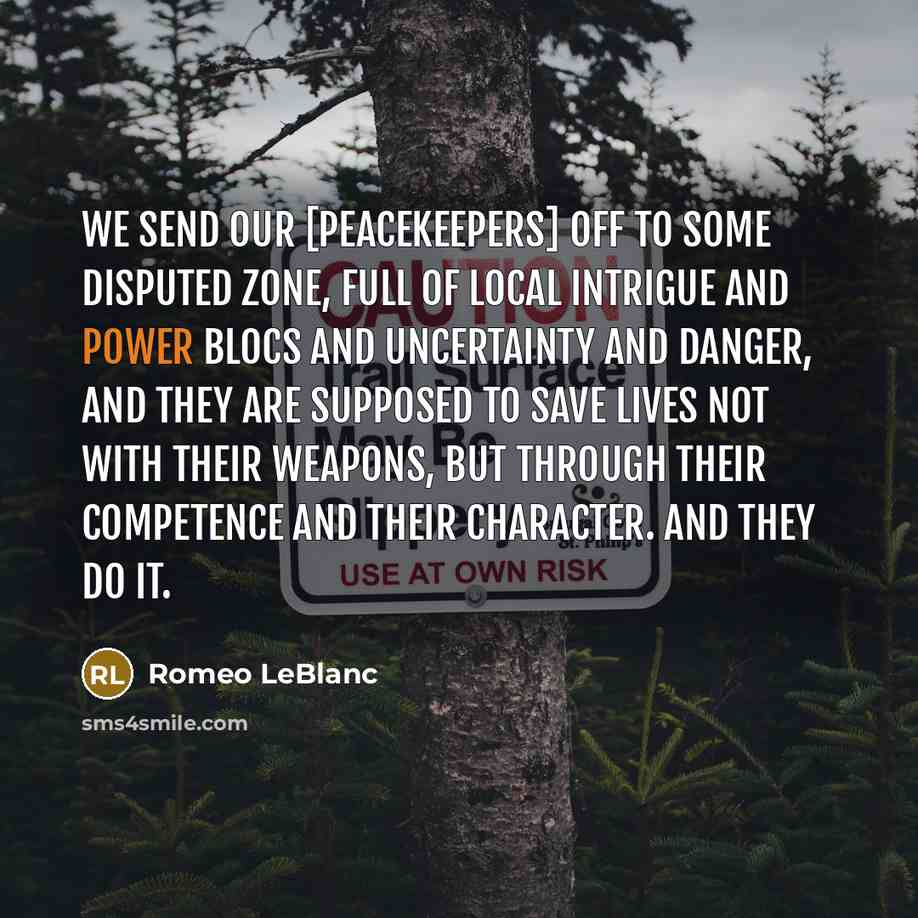 “We send our [peacekeepers] off to some disputed zone, full of local intrigue and power blocs and uncertainty and danger, and they are supposed to save lives not with their weapons, but through their competence and their character. And they do it.” quote by Romeo LeBlanc