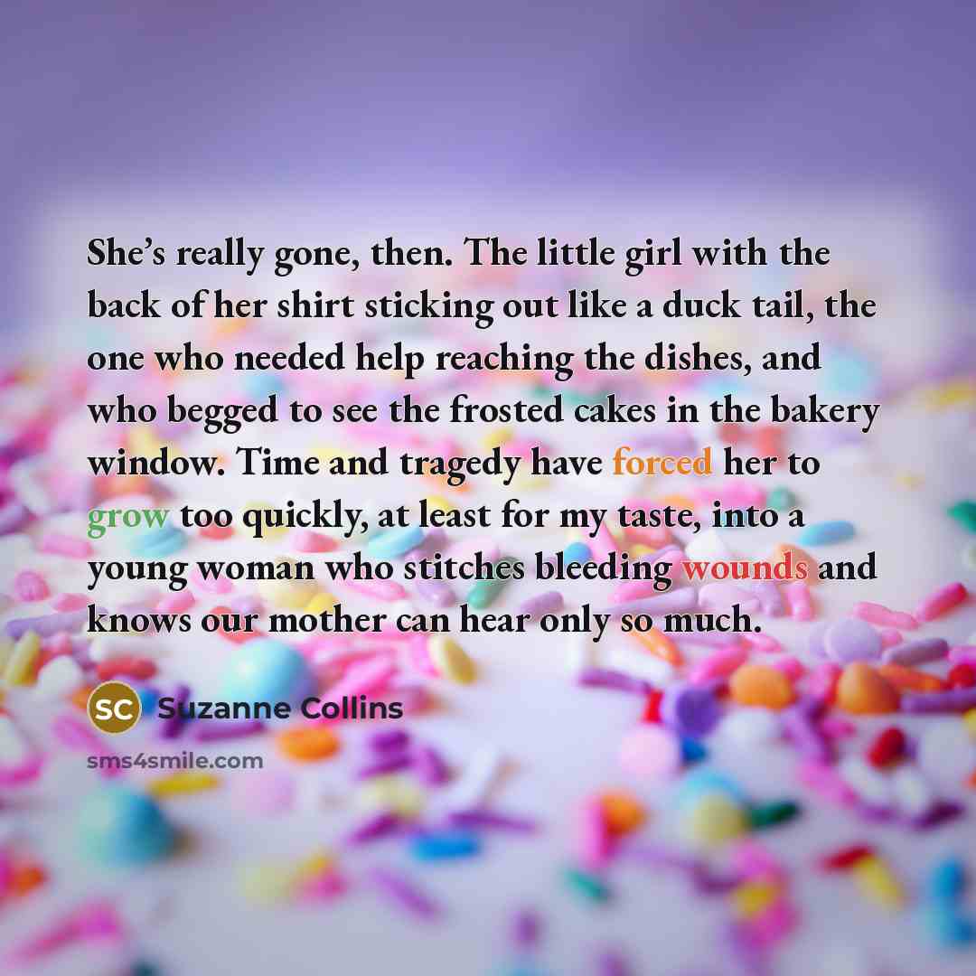 “She’s really gone, then. The little girl with the back of her shirt sticking out like a duck tail, the one who needed help reaching the dishes, and who begged to see the frosted cakes in the bakery window. Time and tragedy have forced her to grow too quickly, at least for my taste, into a young…” quote by Suzanne Collins