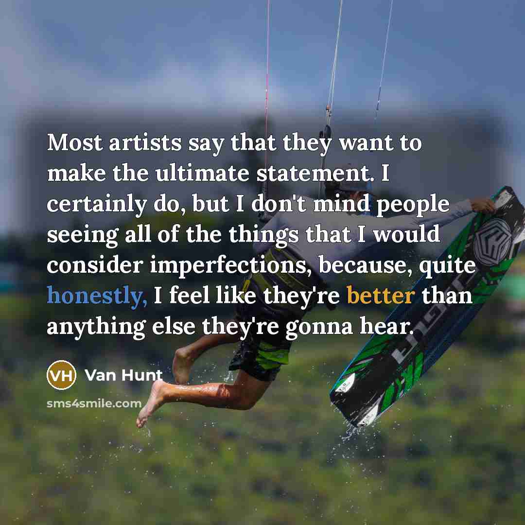 “Most artists say that they want to make the ultimate statement. I certainly do, but I don't mind people seeing all of the things that I would consider imperfections, because, quite honestly, I feel like they're better than anything else they're gonna hear.” quote by Van Hunt