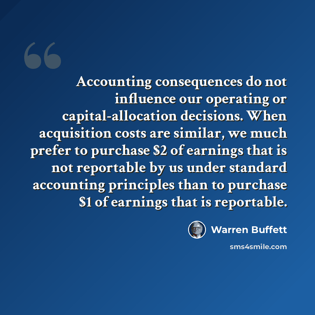 “Accounting consequences do not influence our operating or capital-allocation decisions. When acquisition costs are similar, we much prefer to purchase $2 of earnings that is not reportable by us under standard accounting principles than to purchase $1 of earnings that is reportable.” quote by Warren Buffett
