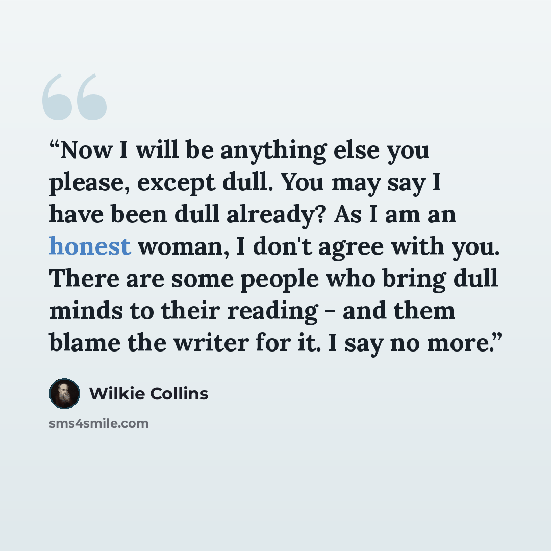 “Now I will be anything else you please, except dull. You may say I have been dull already? As I am an honest woman, I don't agree with you. There are some people who bring dull minds to their reading - and them blame the writer for it. I say no more.” quote by Wilkie Collins