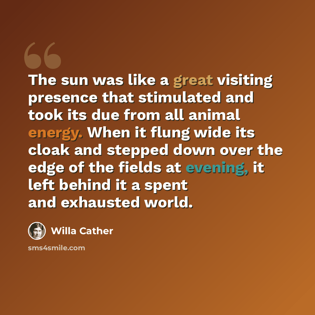 “The sun was like a great visiting presence that stimulated and took its due from all animal energy. When it flung wide its cloak and stepped down over the edge of the fields at evening, it left behind it a spent and exhausted world.” quote by Willa Cather