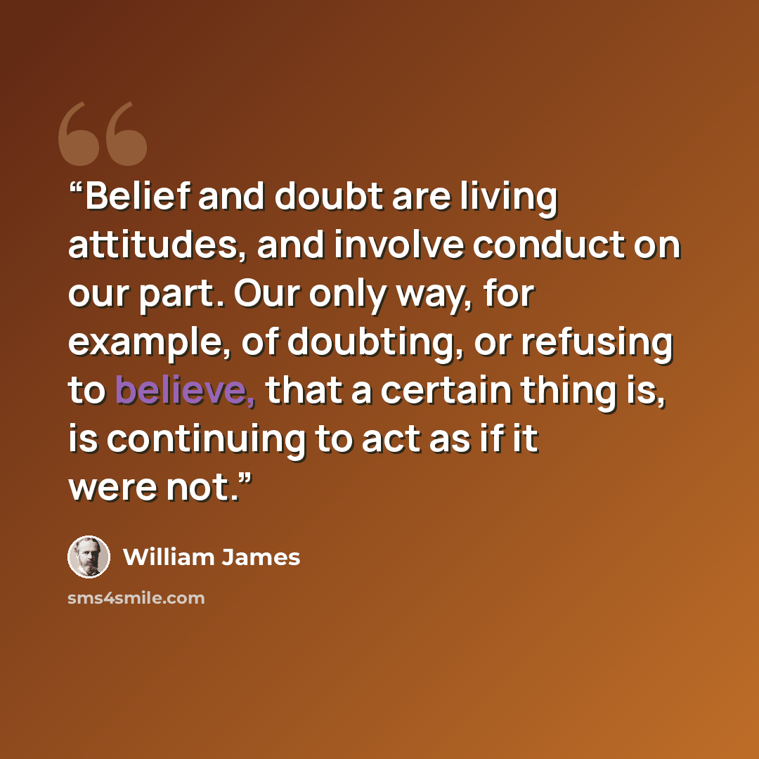 “Belief and doubt are living attitudes, and involve conduct on our part. Our only way, for example, of doubting, or refusing to believe, that a certain thing is, is continuing to act as if it were not.” quote by William James