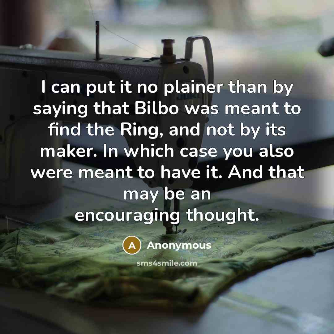 “I can put it no plainer than by saying that Bilbo was meant to find the Ring, and not by its maker. In which case you also were meant to have it. And that may be an encouraging thought.” quote by Anonymous