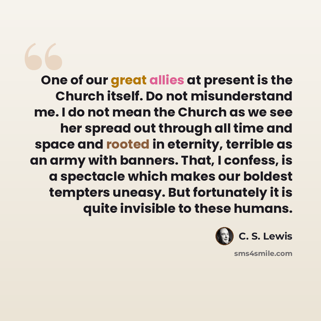 “One of our great allies at present is the Church itself. Do not misunderstand me. I do not mean the Church as we see her spread out through all time and space and rooted in eternity, terrible as an army with banners. That, I confess, is a spectacle which makes our boldest tempters uneasy. But…” quote by C. S. Lewis