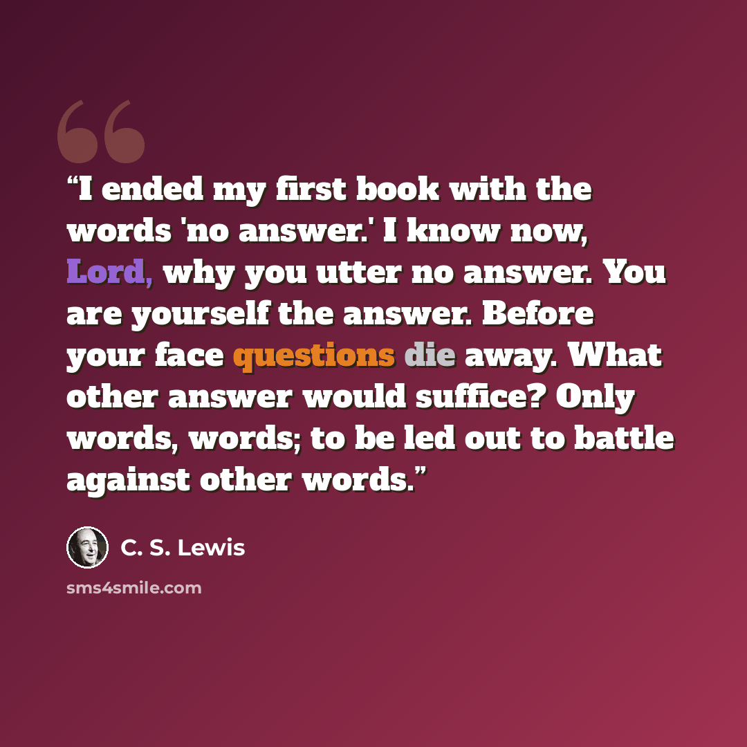 “I ended my first book with the words 'no answer.' I know now, Lord, why you utter no answer. You are yourself the answer. Before your face questions die away. What other answer would suffice? Only words, words; to be led out to battle against other words.” quote by C. S. Lewis