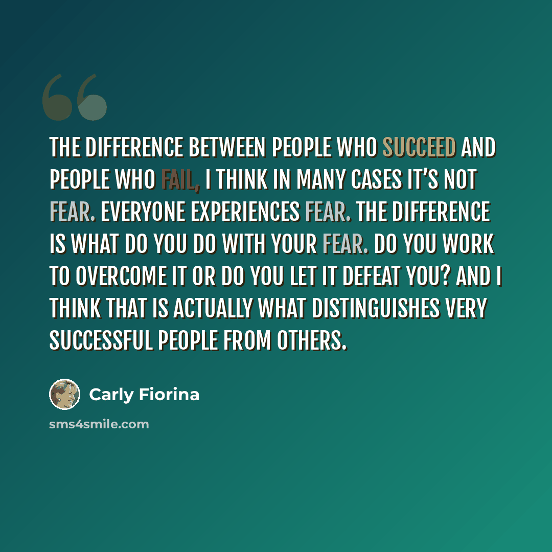 “The difference between people who succeed and people who fail, I think in many cases it’s not fear. Everyone experiences fear. The difference is what do you do with your fear. Do you work to overcome it or do you let it defeat you? And I think that is actually what distinguishes very successful…” quote by Carly Fiorina