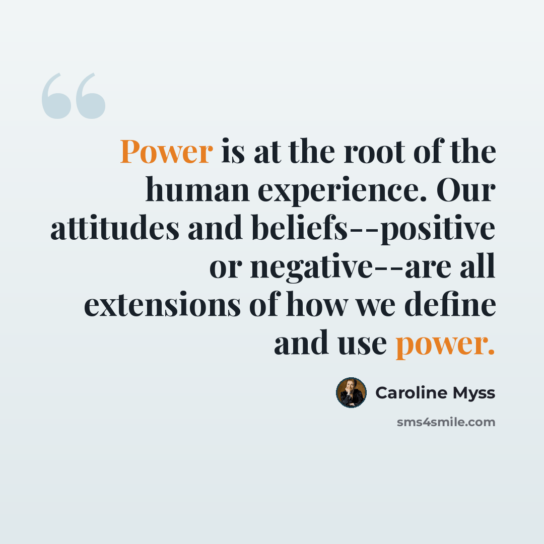 “Power is at the root of the human experience. Our attitudes and beliefs--positive or negative--are all extensions of how we define and use power.” quote by Caroline Myss