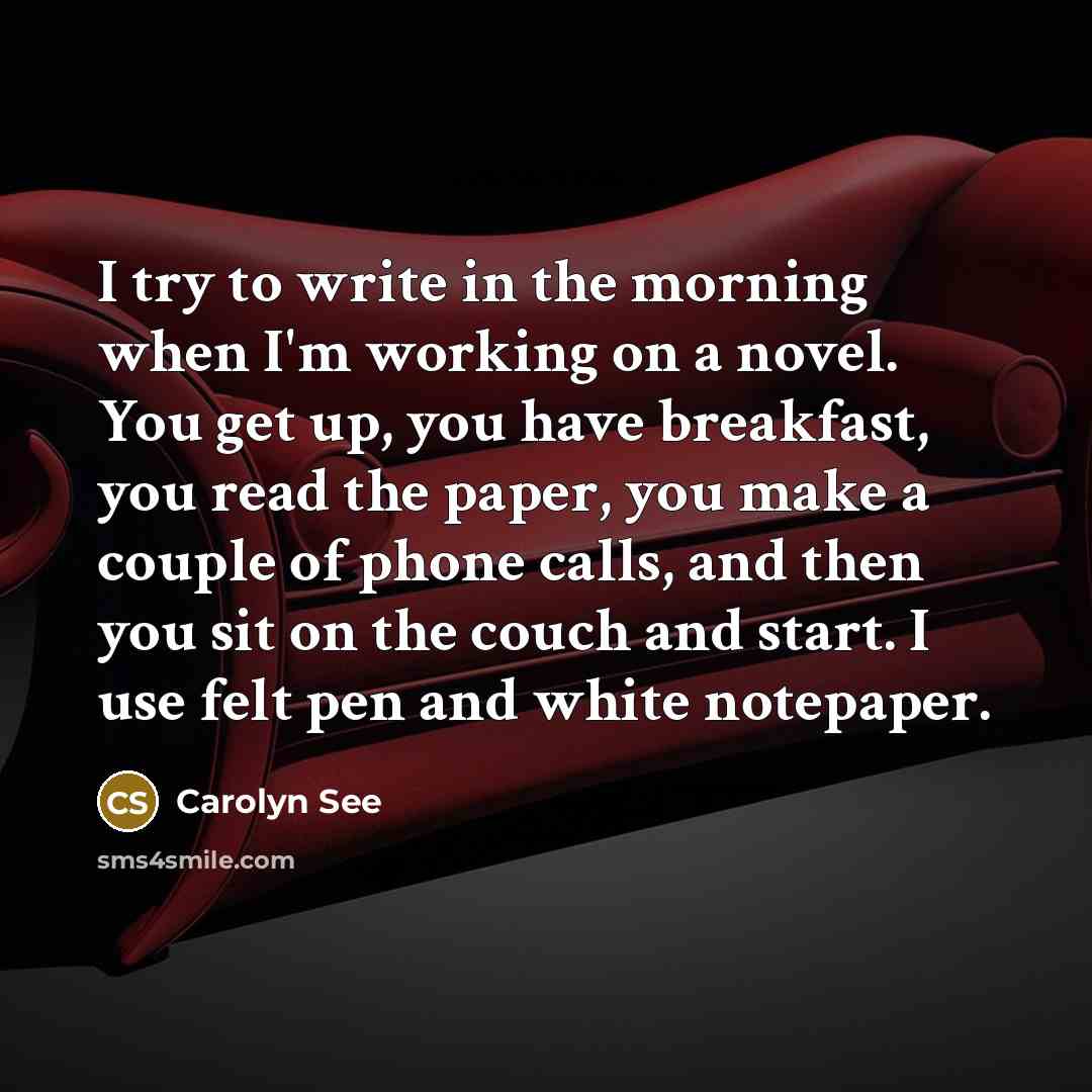 “I try to write in the morning when I'm working on a novel. You get up, you have breakfast, you read the paper, you make a couple of phone calls, and then you sit on the couch and start. I use felt pen and white notepaper.” quote by Carolyn See