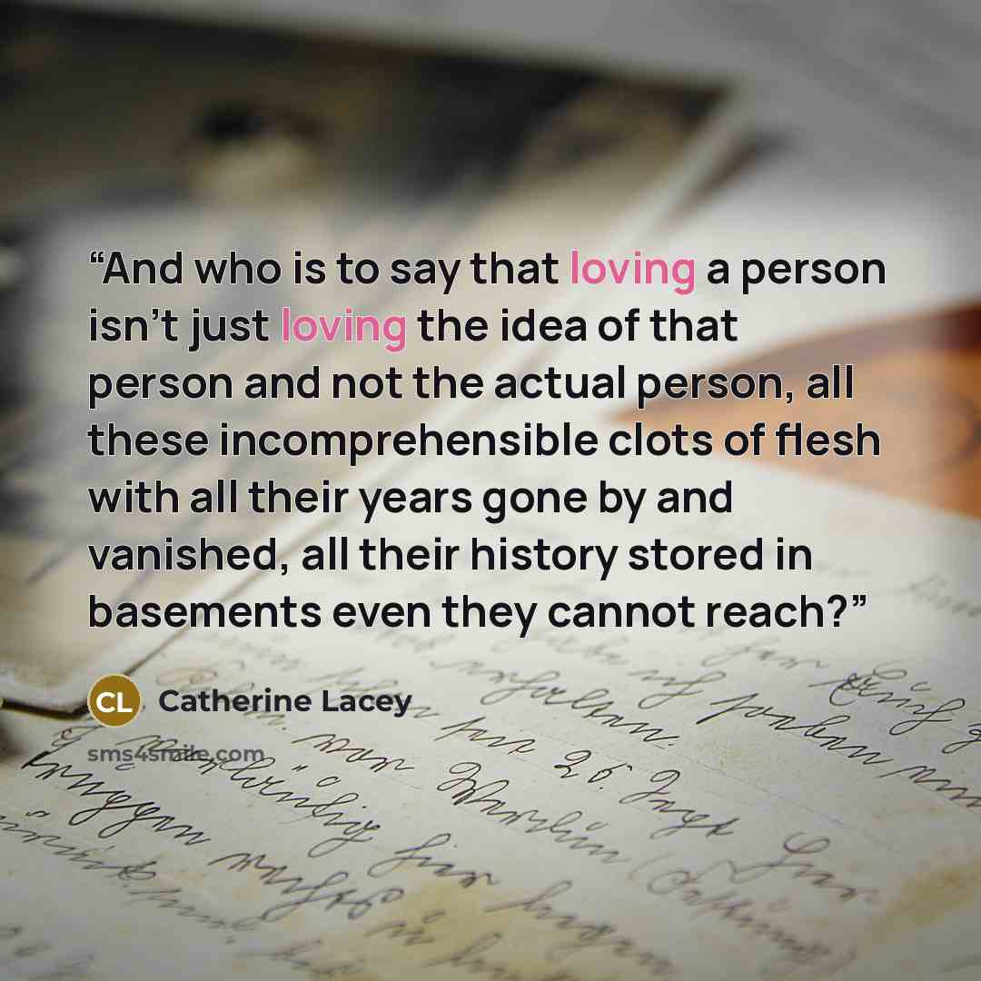 “And who is to say that loving a person isn’t just loving the idea of that person and not the actual person, all these incomprehensible clots of flesh with all their years gone by and vanished, all their history stored in basements even they cannot reach?” quote by Catherine Lacey