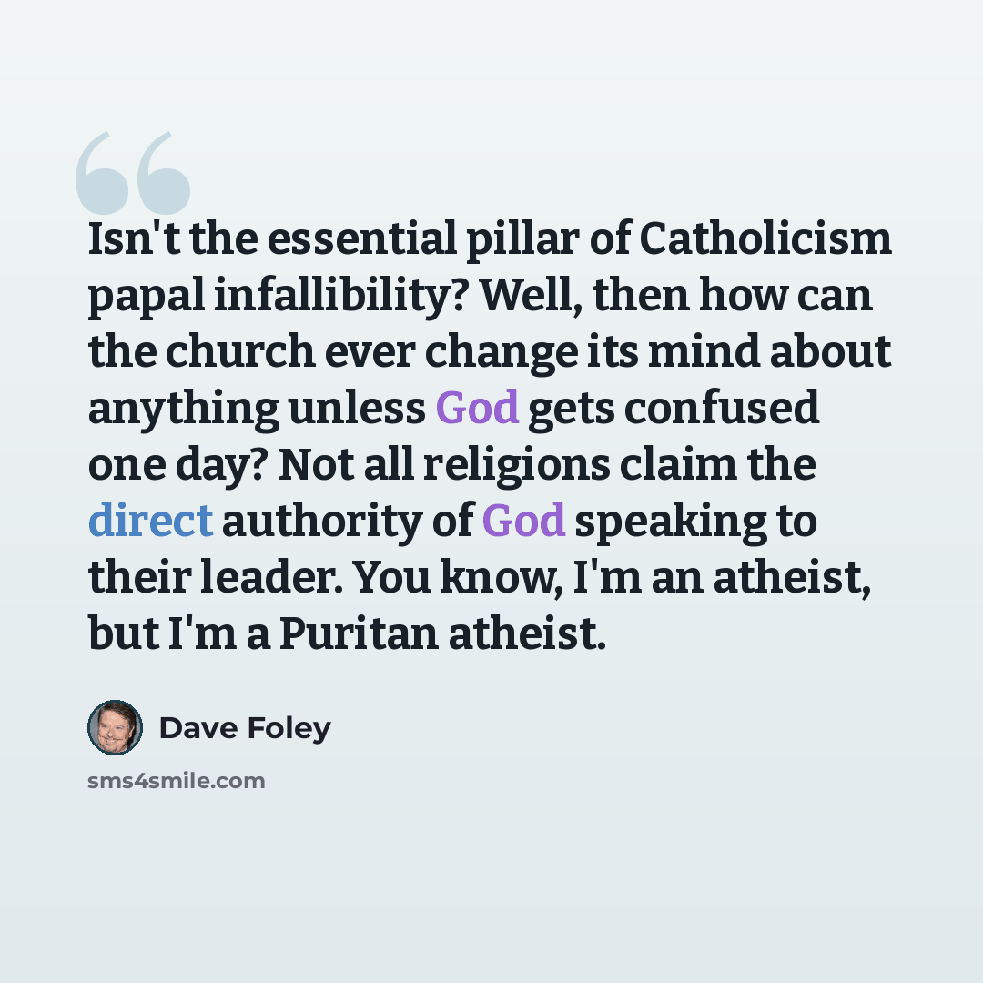 “Isn't the essential pillar of Catholicism papal infallibility? Well, then how can the church ever change its mind about anything unless God gets confused one day? Not all religions claim the direct authority of God speaking to their leader. You know, I'm an atheist, but I'm a Puritan atheist.” quote by Dave Foley