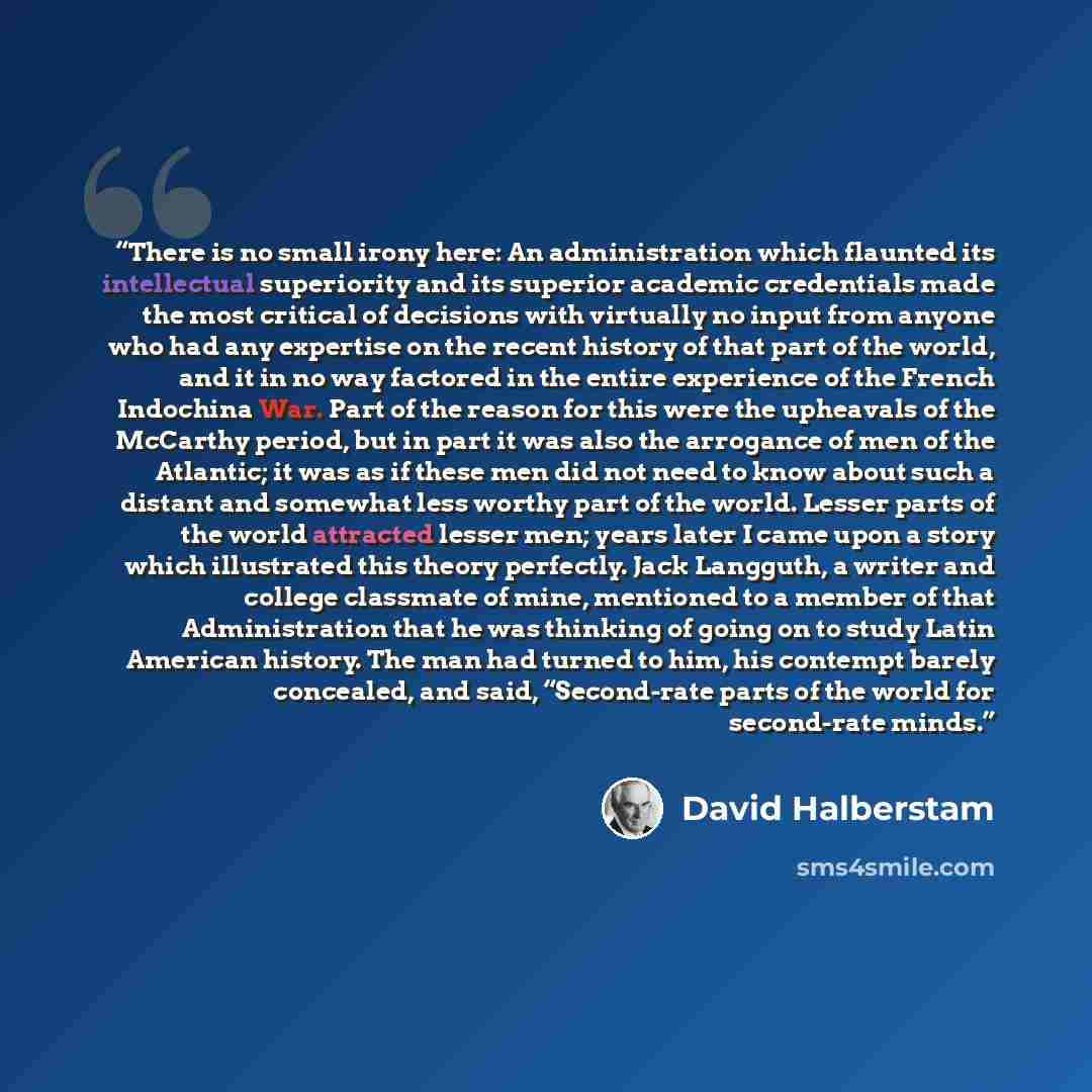 “There is no small irony here: An administration which flaunted its intellectual superiority and its superior academic credentials made the most critical of decisions with virtually no input from anyone who had any expertise on the recent history of that part of the world, and it in no way factored…” quote by David Halberstam