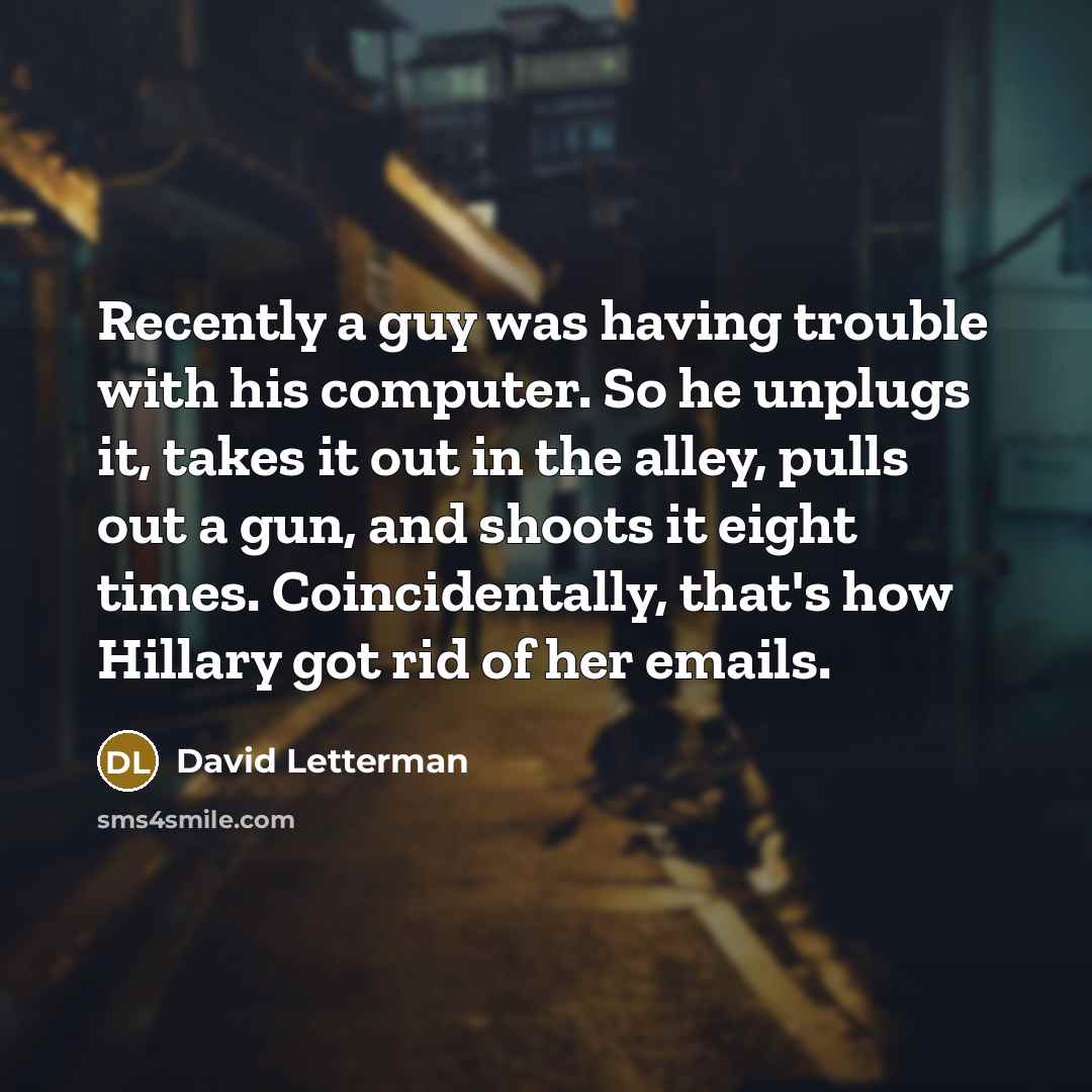 “Recently a guy was having trouble with his computer. So he unplugs it, takes it out in the alley, pulls out a gun, and shoots it eight times. Coincidentally, that's how Hillary got rid of her emails.” quote by David Letterman