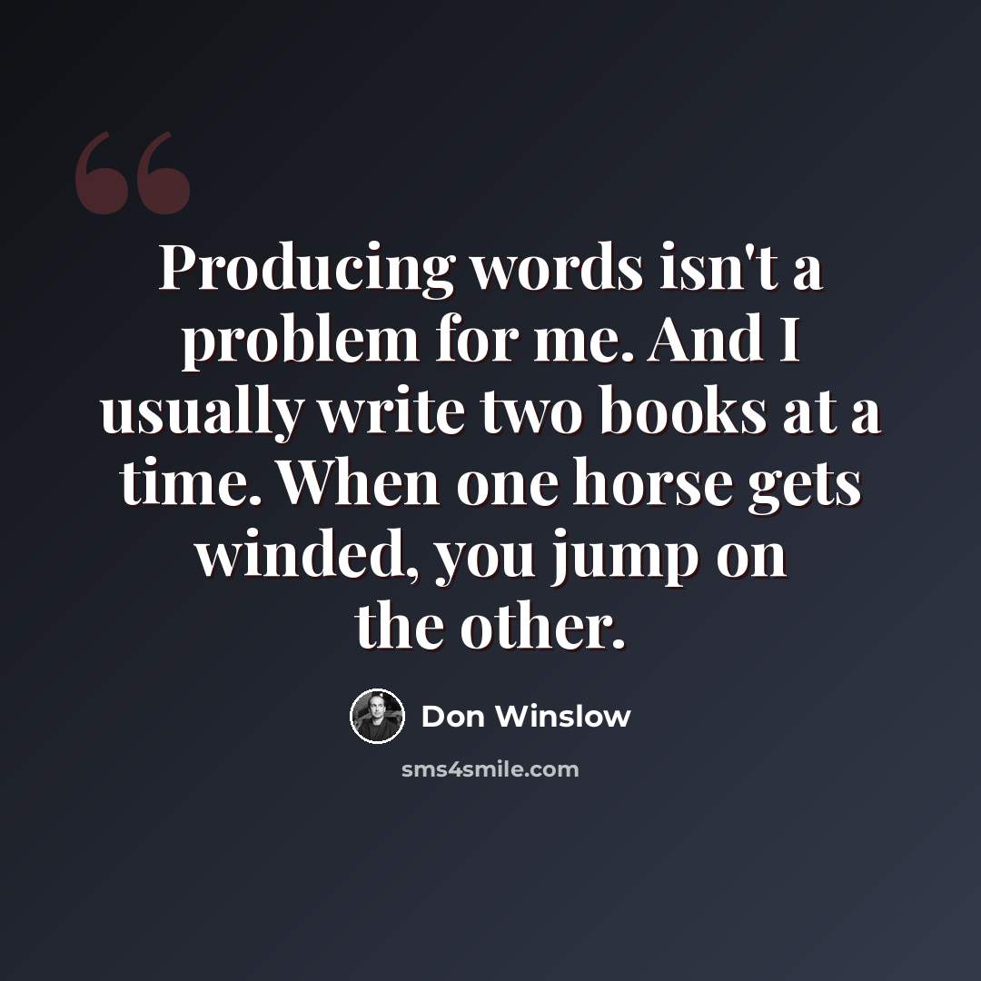 “Producing words isn't a problem for me. And I usually write two books at a time. When one horse gets winded, you jump on the other.” quote by Don Winslow