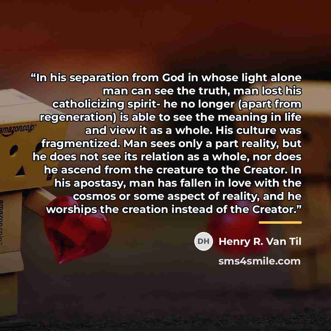 “In his separation from God in whose light alone man can see the truth, man lost his catholicizing spirit- he no longer (apart from regeneration) is able to see the meaning in life and view it as a whole. His culture was fragmentized. Man sees only a part reality, but he does not see its relation…” quote by Henry R. Van Til
