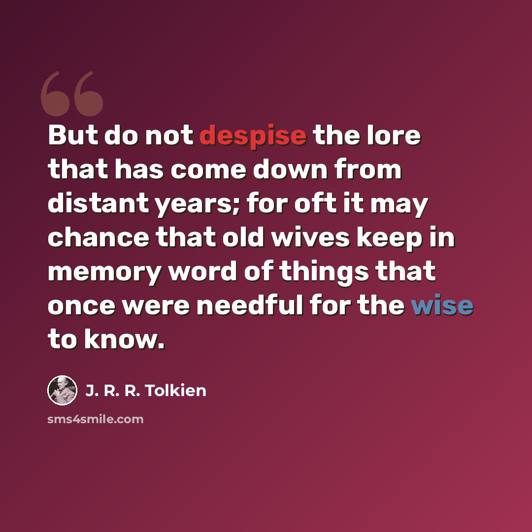 “But do not despise the lore that has come down from distant years; for oft it may chance that old wives keep in memory word of things that once were needful for the wise to know.” quote by J. R. R. Tolkien