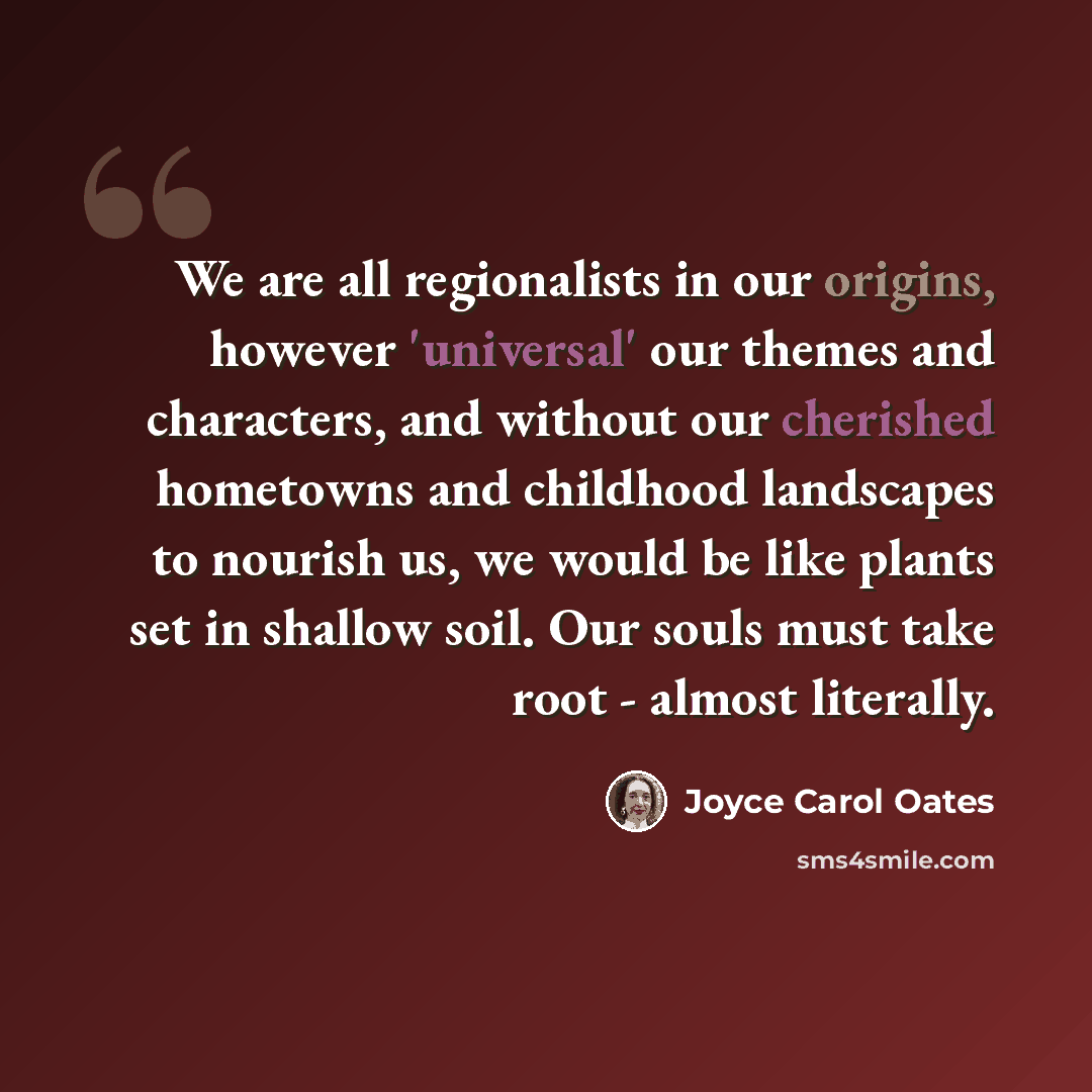 “We are all regionalists in our origins, however 'universal' our themes and characters, and without our cherished hometowns and childhood landscapes to nourish us, we would be like plants set in shallow soil. Our souls must take root - almost literally.” quote by Joyce Carol Oates
