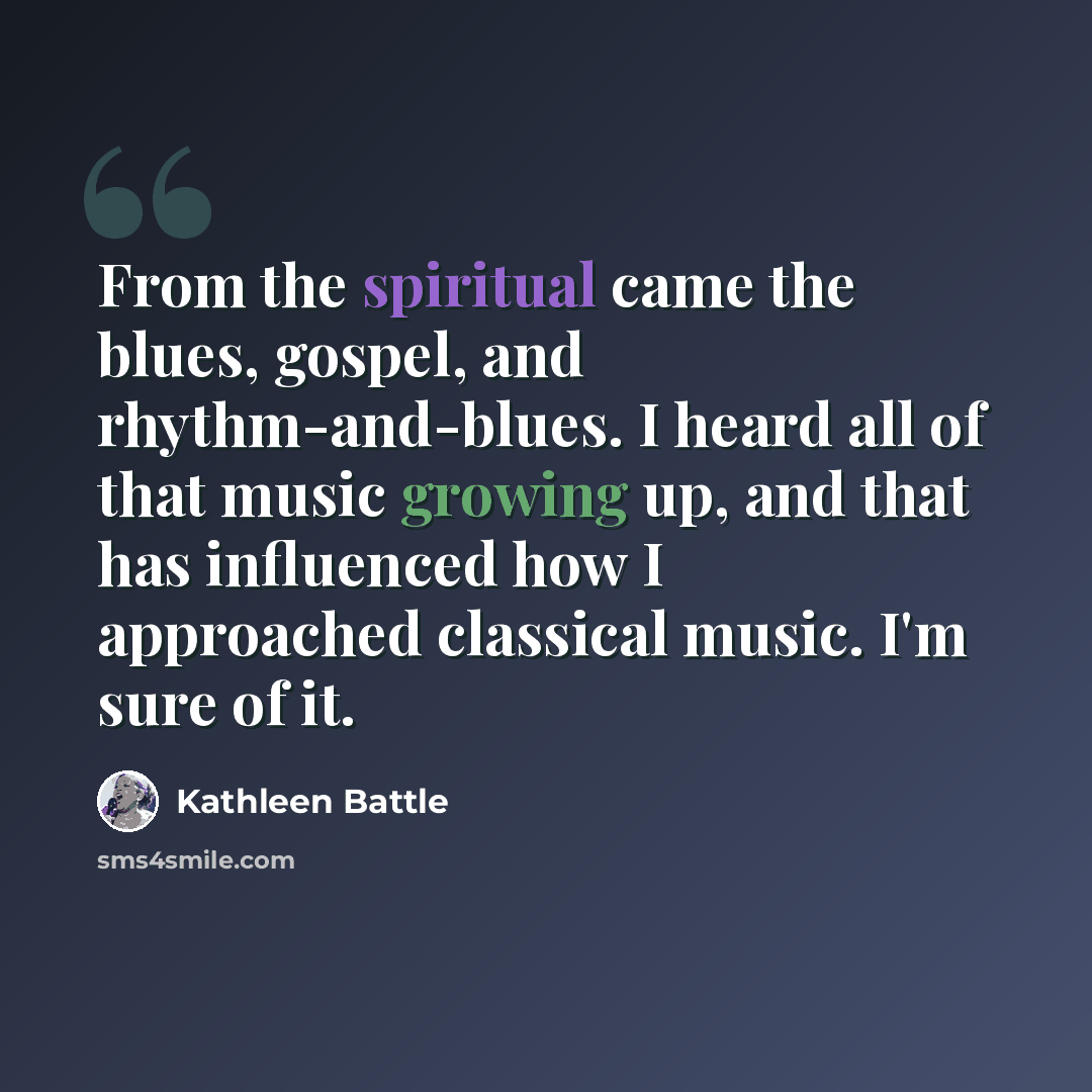 “From the spiritual came the blues, gospel, and rhythm-and-blues. I heard all of that music growing up, and that has influenced how I approached classical music. I'm sure of it.” quote by Kathleen Battle