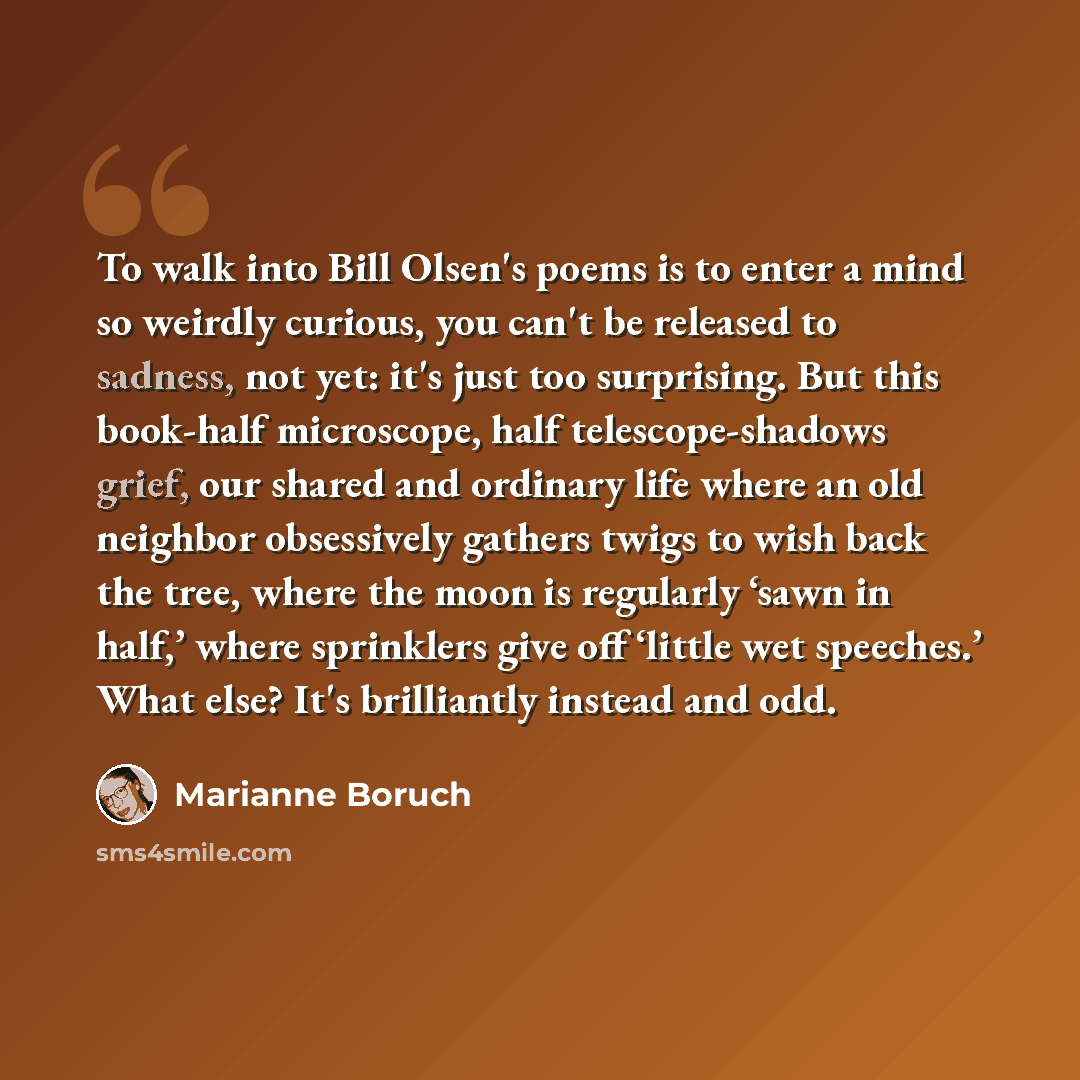 “To walk into Bill Olsen's poems is to enter a mind so weirdly curious, you can't be released to sadness, not yet: it's just too surprising. But this book-half microscope, half telescope-shadows grief, our shared and ordinary life where an old neighbor obsessively gathers twigs to wish back the…” quote by Marianne Boruch