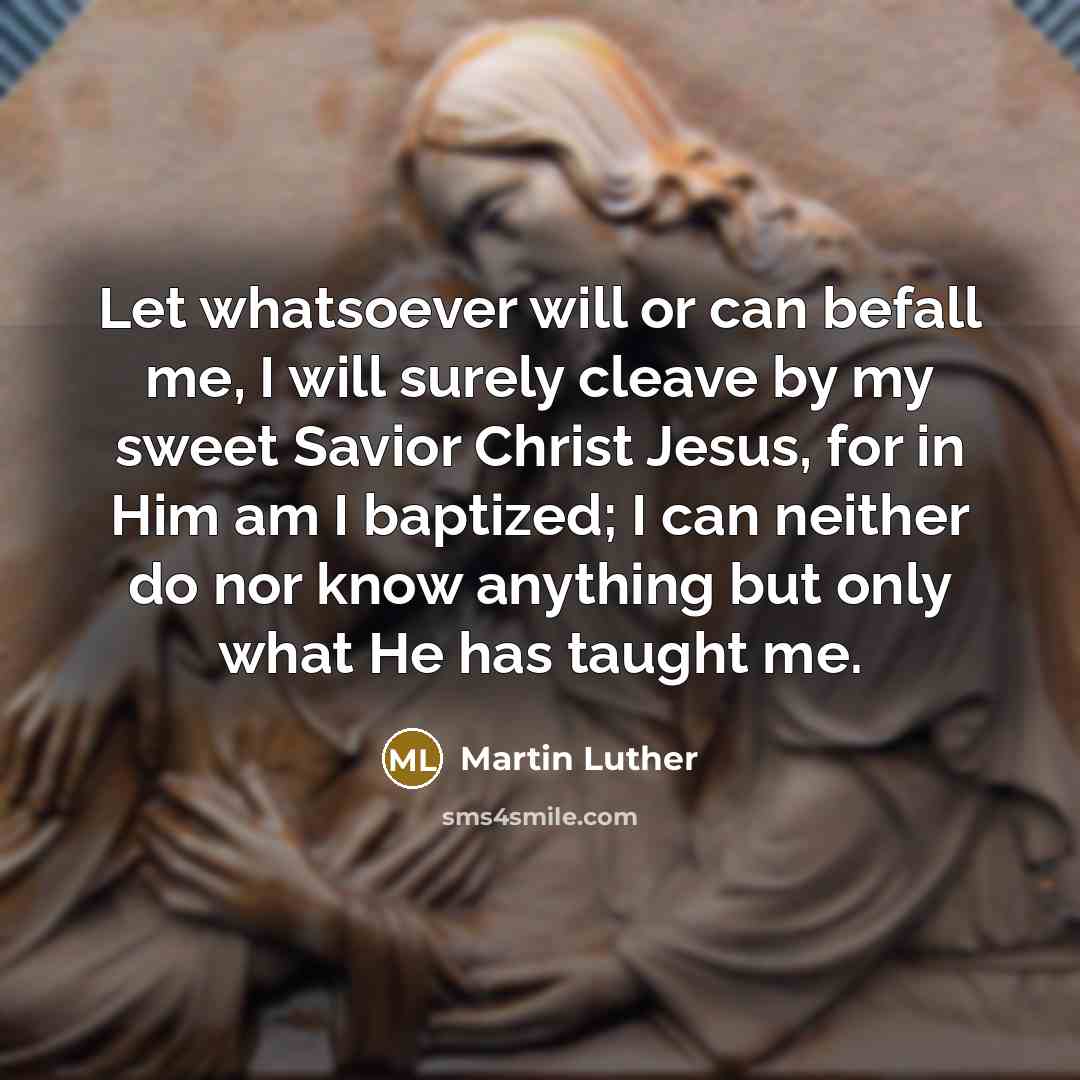 “Let whatsoever will or can befall me, I will surely cleave by my sweet Savior Christ Jesus, for in Him am I baptized; I can neither do nor know anything but only what He has taught me.” quote by Martin Luther