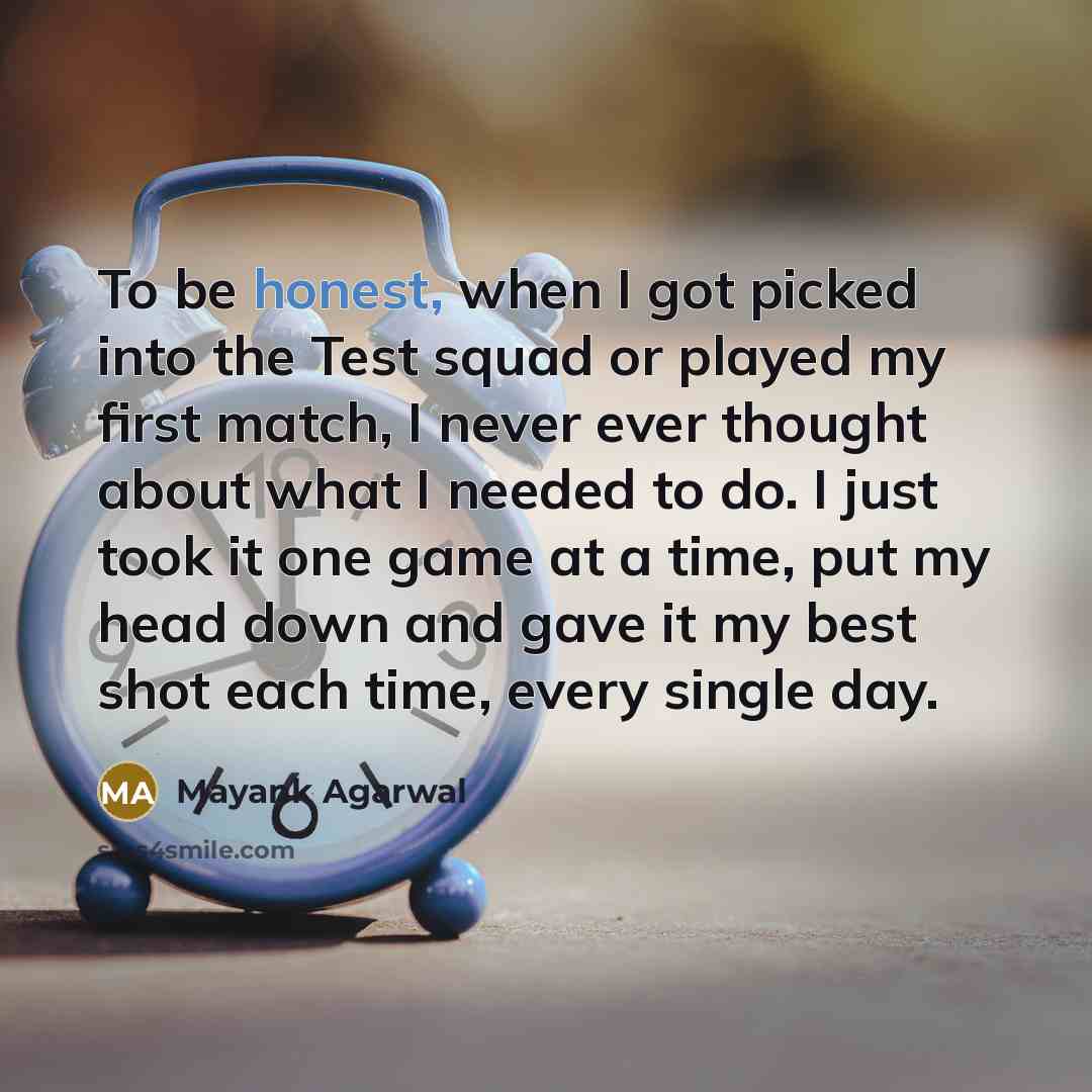 “To be honest, when I got picked into the Test squad or played my first match, I never ever thought about what I needed to do. I just took it one game at a time, put my head down and gave it my best shot each time, every single day.” quote by Mayank Agarwal