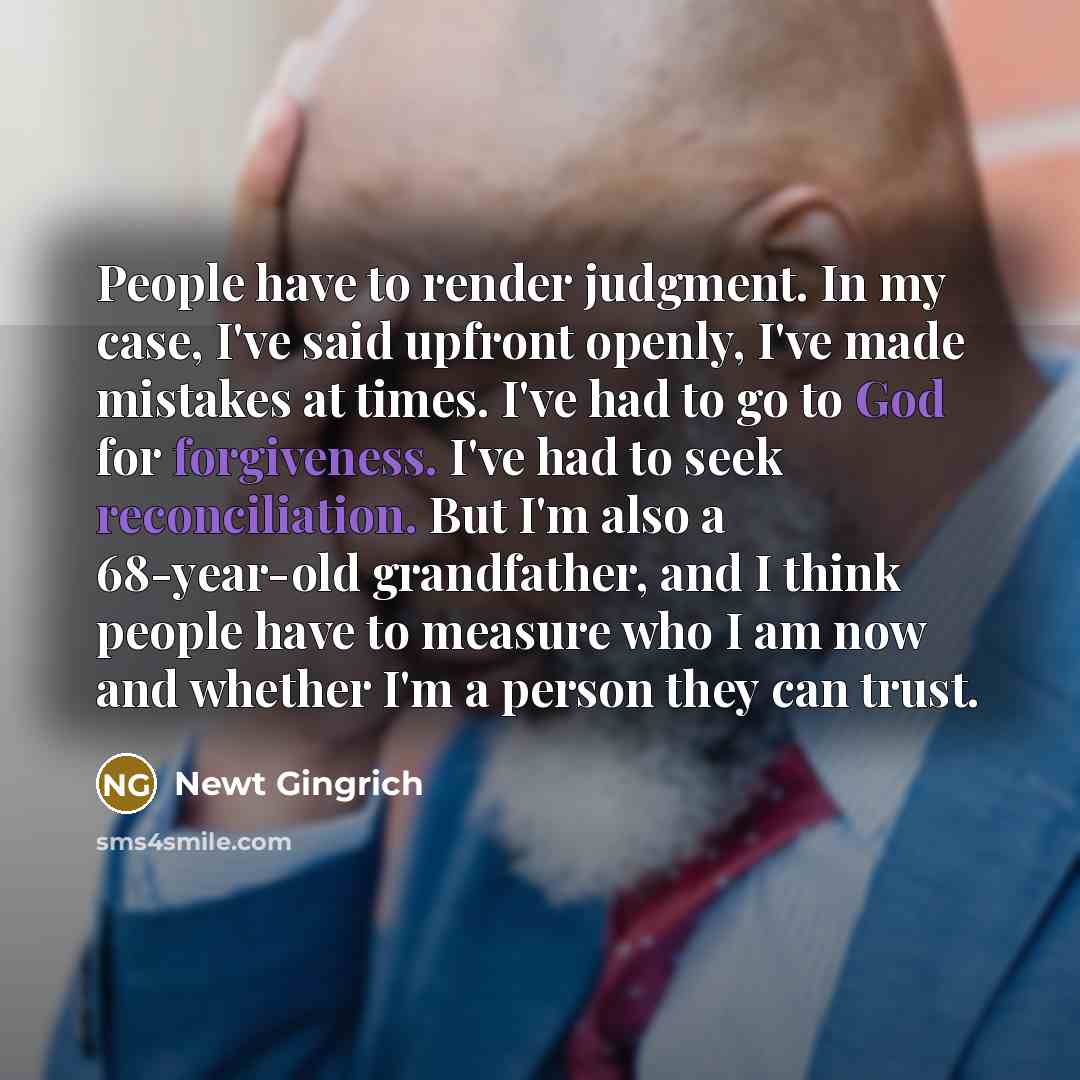 “People have to render judgment. In my case, I've said upfront openly, I've made mistakes at times. I've had to go to God for forgiveness. I've had to seek reconciliation. But I'm also a 68-year-old grandfather, and I think people have to measure who I am now and whether I'm a person they can trust.” quote by Newt Gingrich