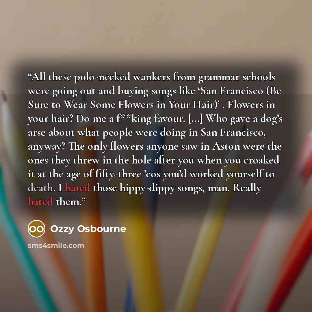 “All these polo-necked wankers from grammar schools were going out and buying songs like ‘San Francisco (Be Sure to Wear Some Flowers in Your Hair)’ . Flowers in your hair? Do me a f**king favour. [...] Who gave a dog’s arse about what people were doing in San Francisco, anyway? The only flowers…” quote by Ozzy Osbourne