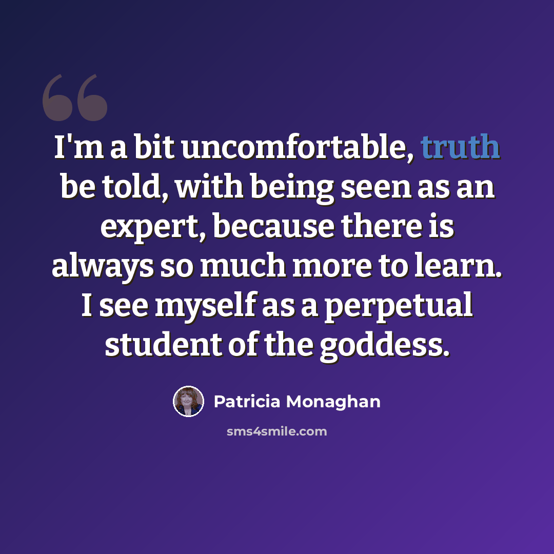 “I'm a bit uncomfortable, truth be told, with being seen as an expert, because there is always so much more to learn. I see myself as a perpetual student of the goddess.” quote by Patricia Monaghan