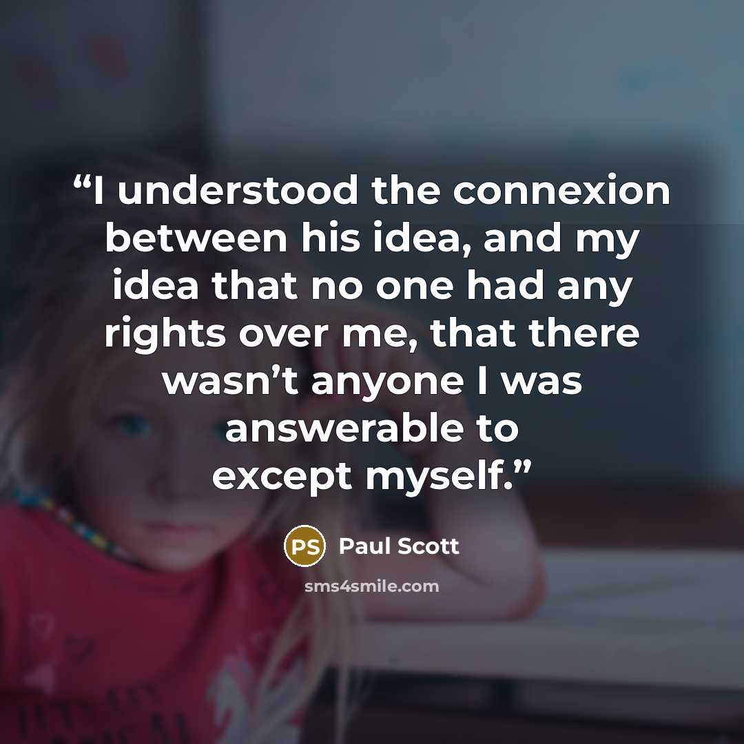 “I understood the connexion between his idea, and my idea that no one had any rights over me, that there wasn’t anyone I was answerable to except myself.” quote by Paul Scott