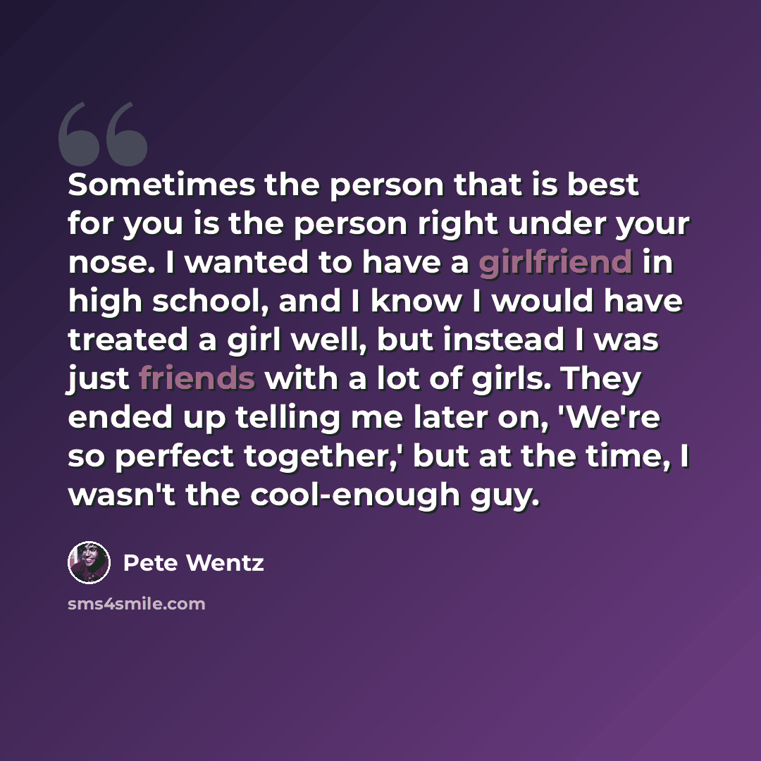 “Sometimes the person that is best for you is the person right under your nose. I wanted to have a girlfriend in high school, and I know I would have treated a girl well, but instead I was just friends with a lot of girls. They ended up telling me later on, 'We're so perfect together,' but at the…” quote by Pete Wentz