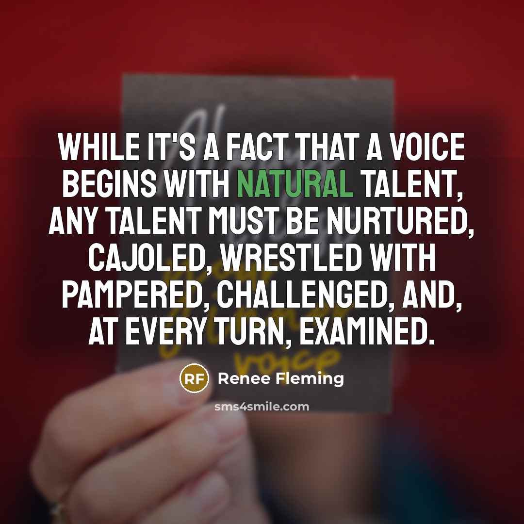 “While it's a fact that a voice begins with natural talent, any talent must be nurtured, cajoled, wrestled with pampered, challenged, and, at every turn, examined.” quote by Renee Fleming