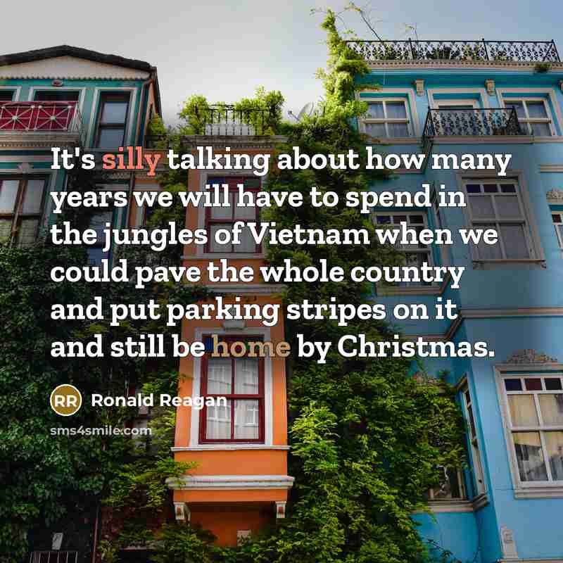 “It's silly talking about how many years we will have to spend in the jungles of Vietnam when we could pave the whole country and put parking stripes on it and still be home by Christmas.” quote by Ronald Reagan