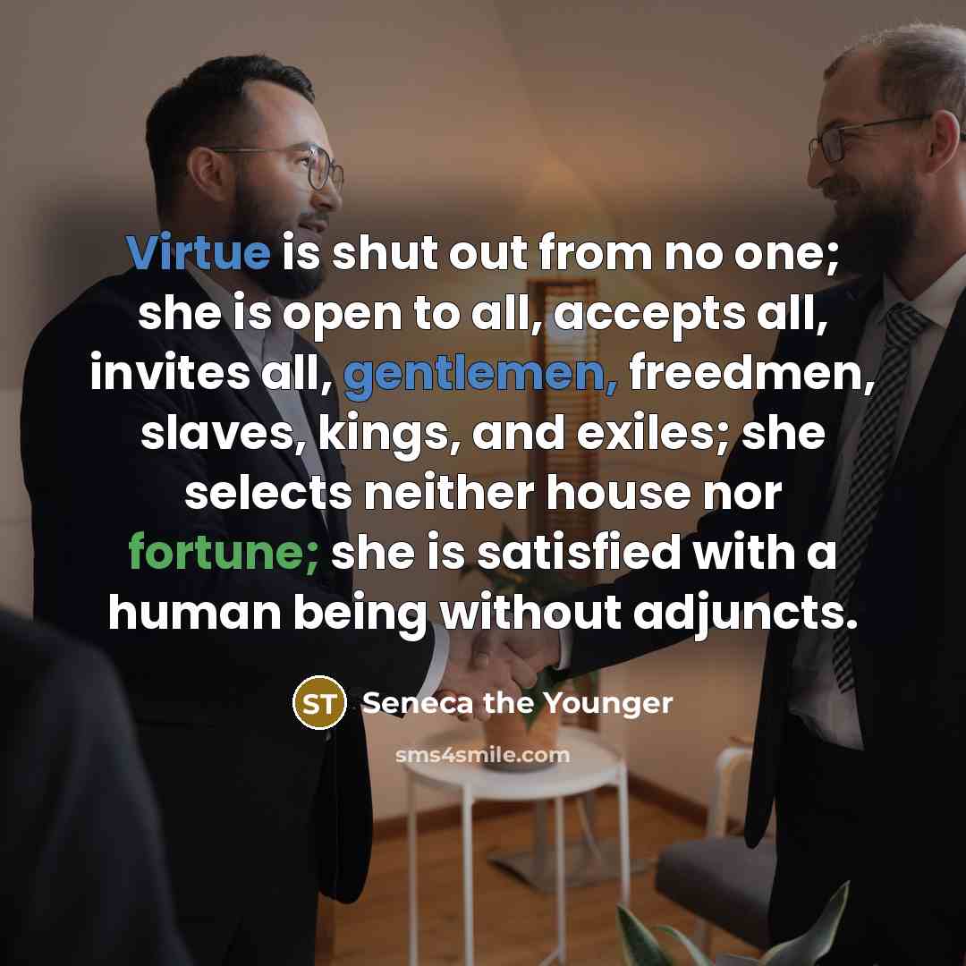“Virtue is shut out from no one; she is open to all, accepts all, invites all, gentlemen, freedmen, slaves, kings, and exiles; she selects neither house nor fortune; she is satisfied with a human being without adjuncts.” quote by Seneca the Younger