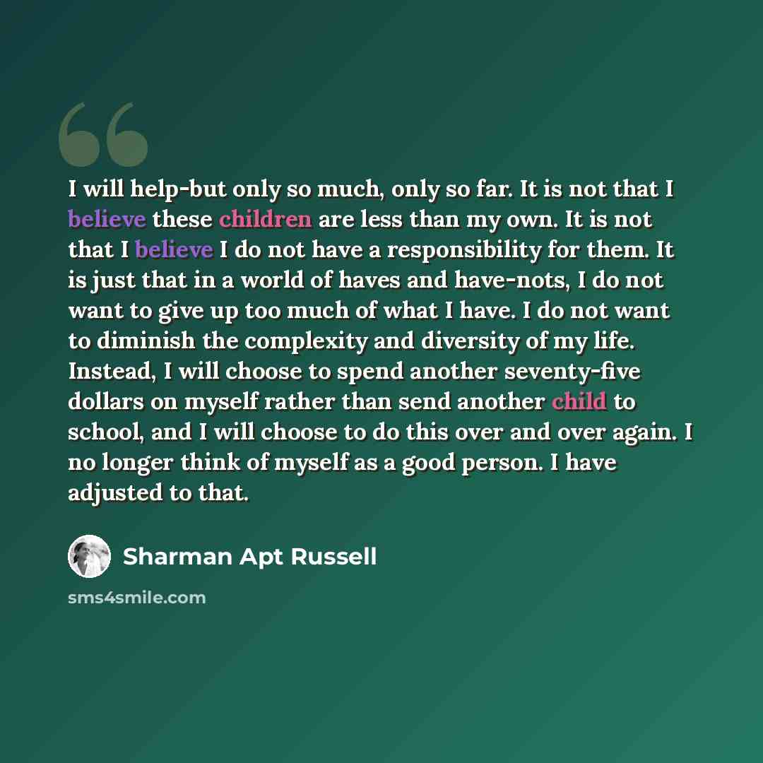“I will help-but only so much, only so far. It is not that I believe these children are less than my own. It is not that I believe I do not have a responsibility for them. It is just that in a world of haves and have-nots, I do not want to give up too much of what I have. I do not want to diminish…” quote by Sharman Apt Russell