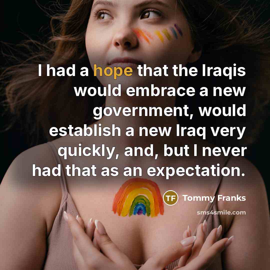 “I had a hope that the Iraqis would embrace a new government, would establish a new Iraq very quickly, and, but I never had that as an expectation.” quote by Tommy Franks
