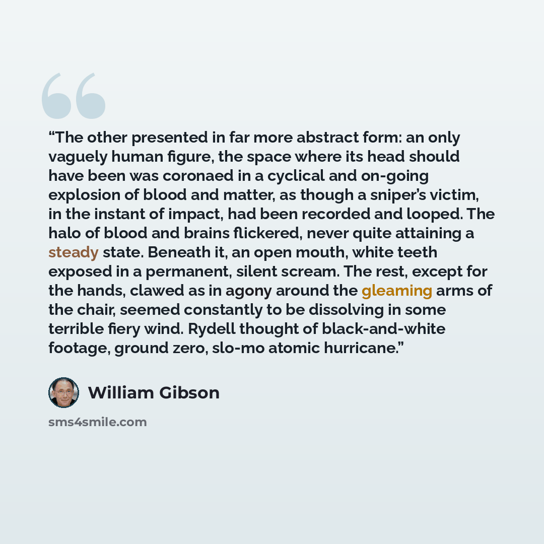 “The other presented in far more abstract form: an only vaguely human figure, the space where its head should have been was coronaed in a cyclical and on-going explosion of blood and matter, as though a sniper’s victim, in the instant of impact, had been recorded and looped. The halo of blood and…” quote by William Gibson
