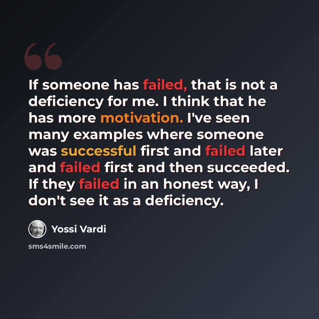 “If someone has failed, that is not a deficiency for me. I think that he has more motivation. I've seen many examples where someone was successful first and failed later and failed first and then succeeded. If they failed in an honest way, I don't see it as a deficiency.” quote by Yossi Vardi