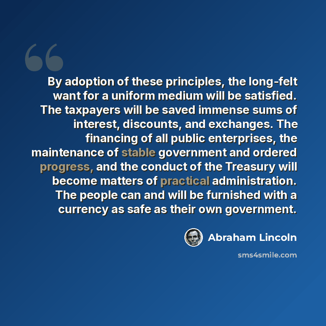 “By adoption of these principles, the long-felt want for a uniform medium will be satisfied. The taxpayers will be saved immense sums of interest, discounts, and exchanges. The financing of all public enterprises, the maintenance of stable government and ordered progress, and the conduct of the…” quote by Abraham Lincoln