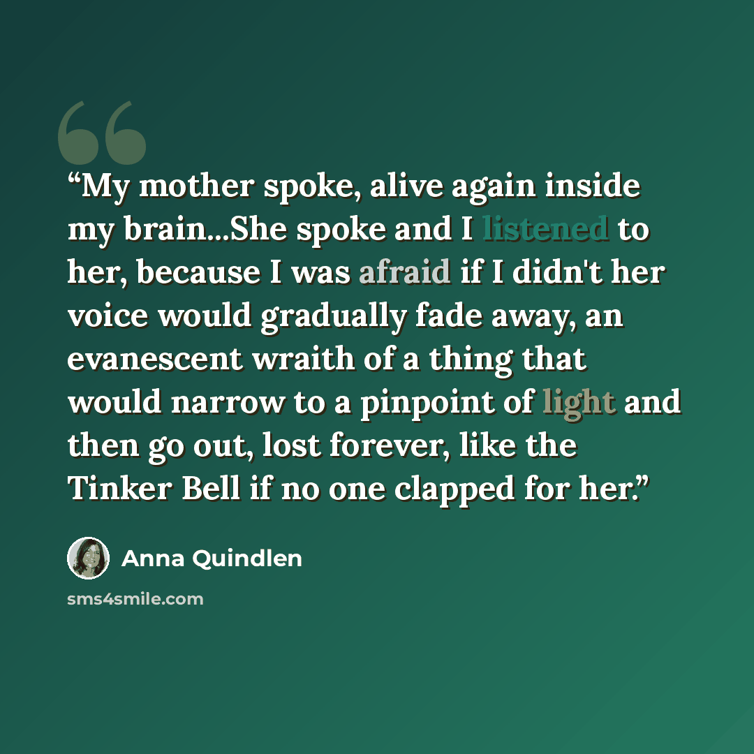 “My mother spoke, alive again inside my brain...She spoke and I listened to her, because I was afraid if I didn't her voice would gradually fade away, an evanescent wraith of a thing that would narrow to a pinpoint of light and then go out, lost forever, like the Tinker Bell if no one clapped for…” quote by Anna Quindlen