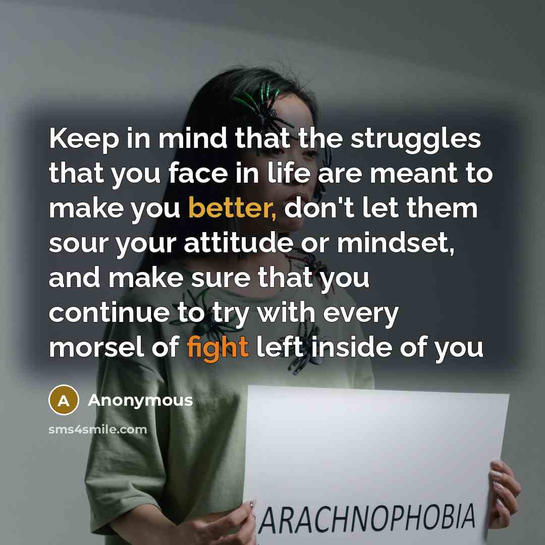 “Keep in mind that the struggles that you face in life are meant to make you better, don't let them sour your attitude or mindset, and make sure that you continue to try with every morsel of fight left inside of you” quote by Anonymous