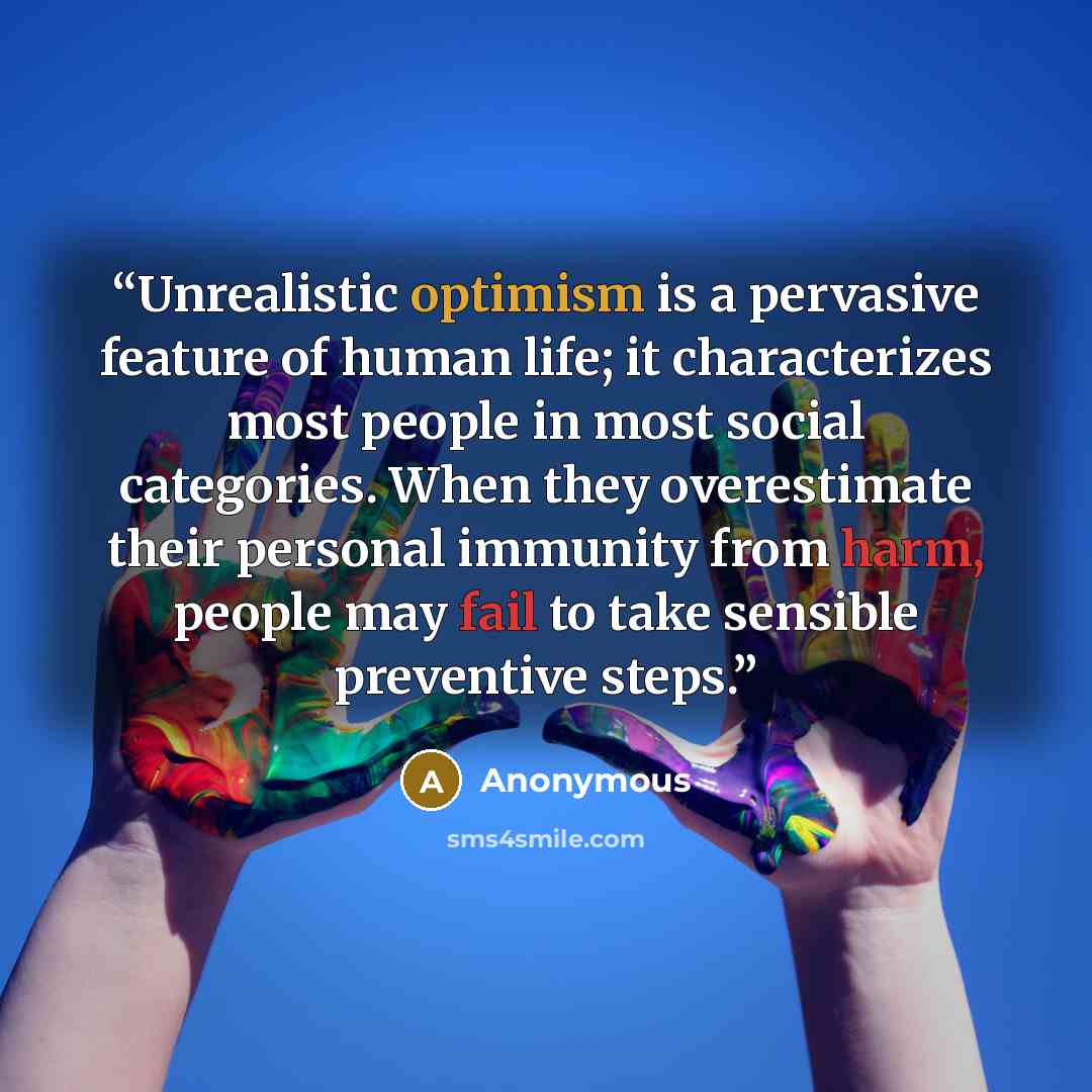 “Unrealistic optimism is a pervasive feature of human life; it characterizes most people in most social categories. When they overestimate their personal immunity from harm, people may fail to take sensible preventive steps.” quote by Anonymous