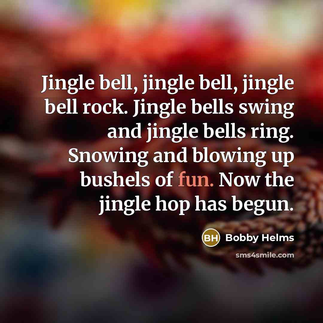 “Jingle bell, jingle bell, jingle bell rock. Jingle bells swing and jingle bells ring. Snowing and blowing up bushels of fun. Now the jingle hop has begun.” quote by Bobby Helms