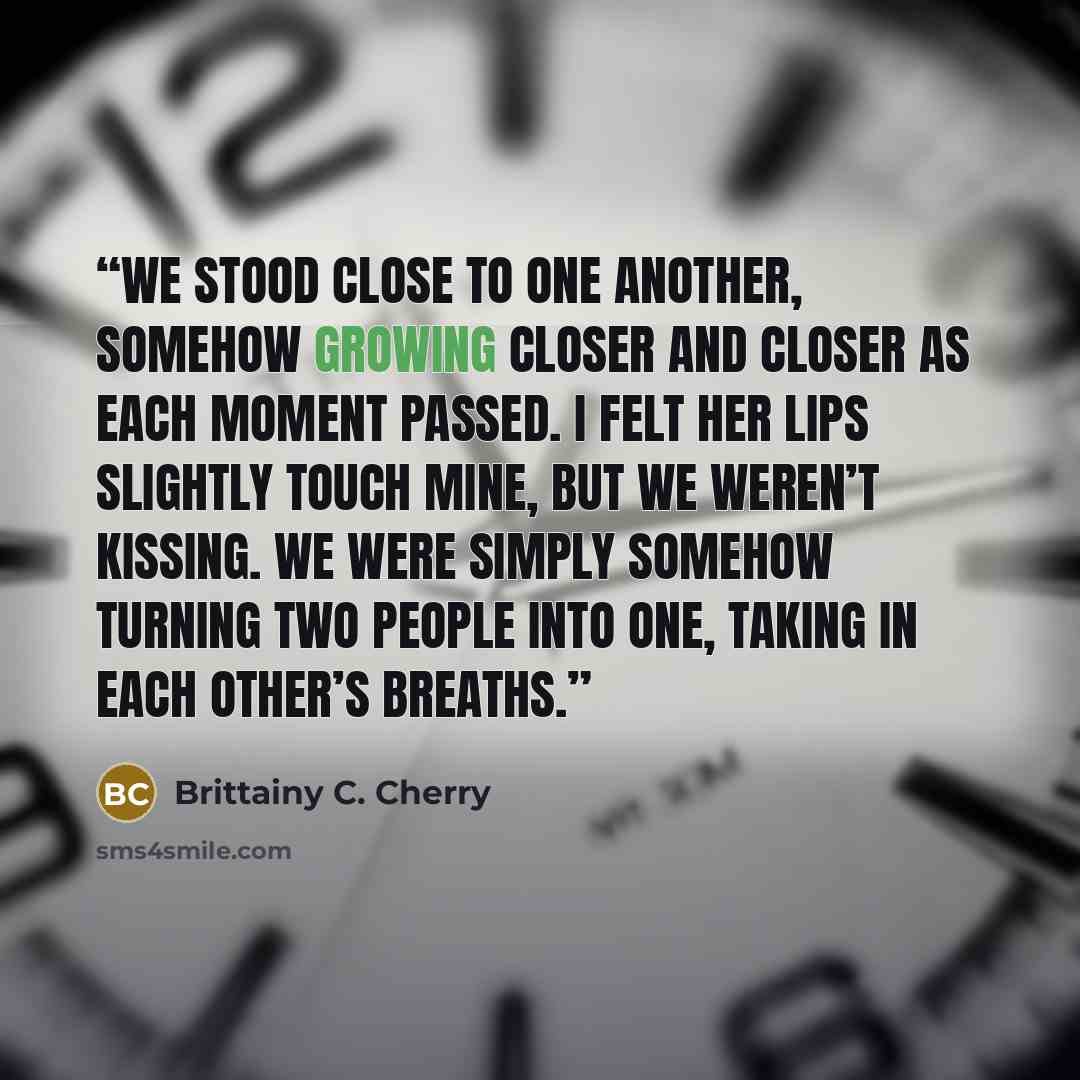 “We stood close to one another, somehow growing closer and closer as each moment passed. I felt her lips slightly touch mine, but we weren’t kissing. We were simply somehow turning two people into one, taking in each other’s breaths.” quote by Brittainy C. Cherry