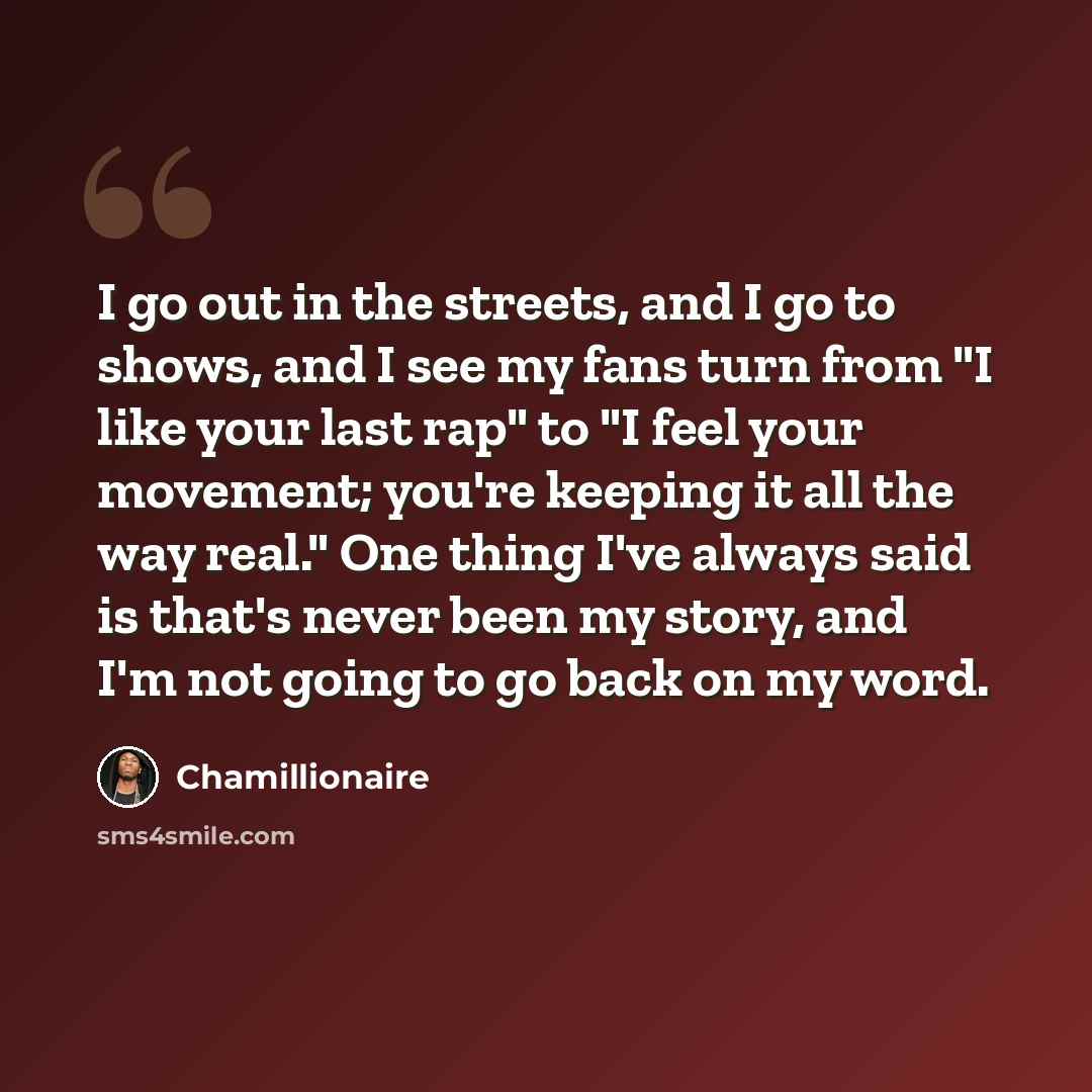 “I go out in the streets, and I go to shows, and I see my fans turn from "I like your last rap" to "I feel your movement; you're keeping it all the way real." One thing I've always said is that's never been my story, and I'm not going to go back on my word.” quote by Chamillionaire