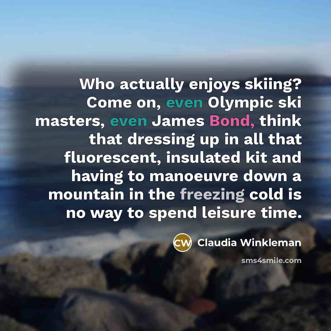 “Who actually enjoys skiing? Come on, even Olympic ski masters, even James Bond, think that dressing up in all that fluorescent, insulated kit and having to manoeuvre down a mountain in the freezing cold is no way to spend leisure time.” quote by Claudia Winkleman